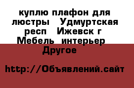 куплю плафон для люстры - Удмуртская респ., Ижевск г. Мебель, интерьер » Другое   